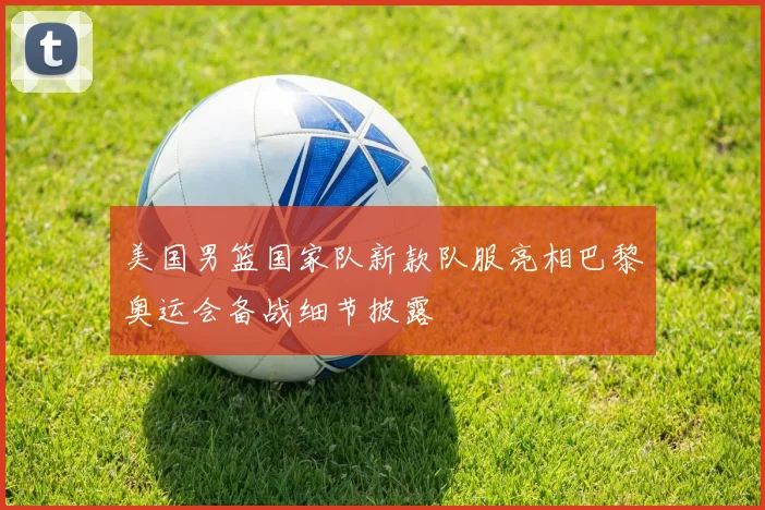 美国男篮国家队新款队服亮相巴黎奥运会备战细节披露