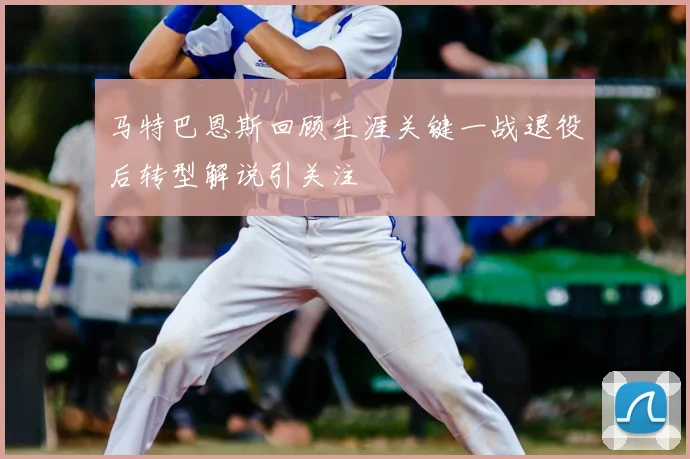马特巴恩斯回顾生涯关键一战退役后转型解说引关注