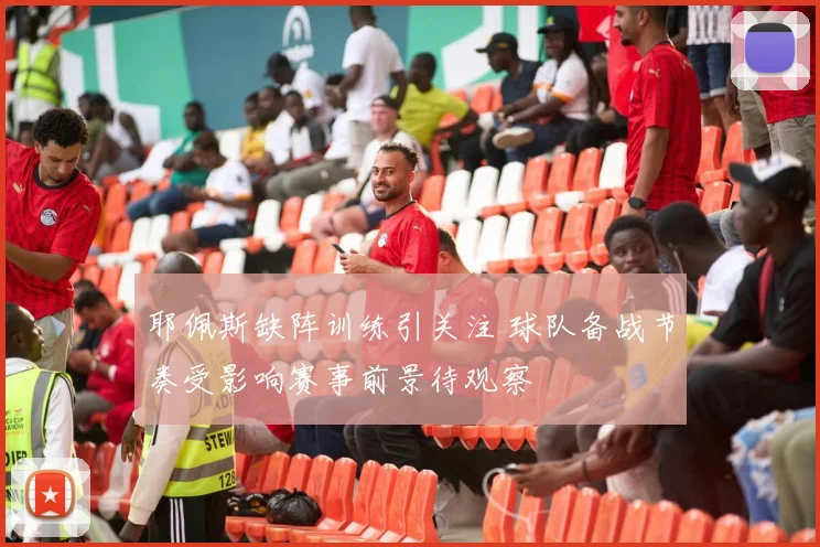 耶佩斯缺阵训练引关注 球队备战节奏受影响赛事前景待观察