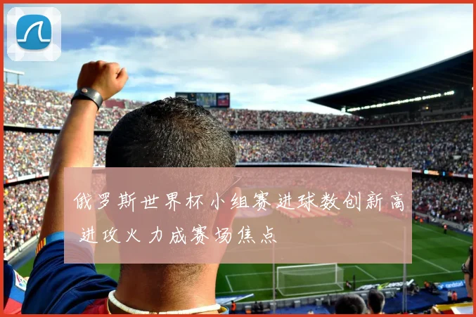 俄罗斯世界杯小组赛进球数创新高 进攻火力成赛场焦点