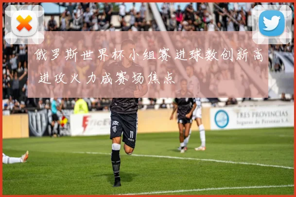 俄罗斯世界杯小组赛进球数创新高 进攻火力成赛场焦点