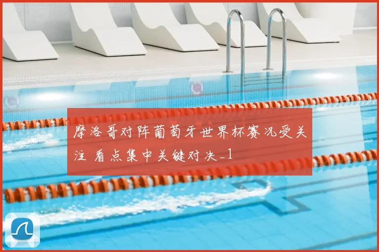 摩洛哥对阵葡萄牙世界杯赛况受关注 看点集中关键对决_1