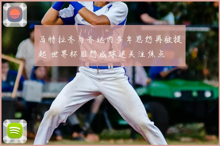 马特拉齐与齐达内多年恩怨再被提起 世界杯旧怨成球迷关注焦点