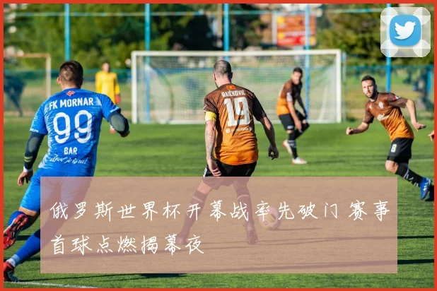 俄罗斯世界杯开幕战率先破门 赛事首球点燃揭幕夜