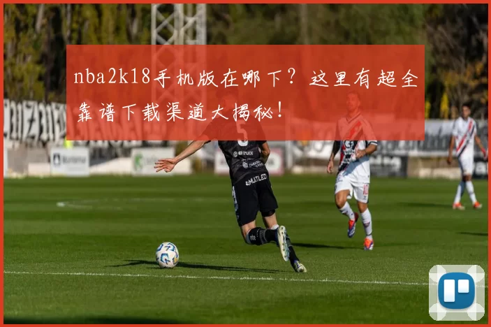 nba2k18手机版在哪下？这里有超全靠谱下载渠道大揭秘！