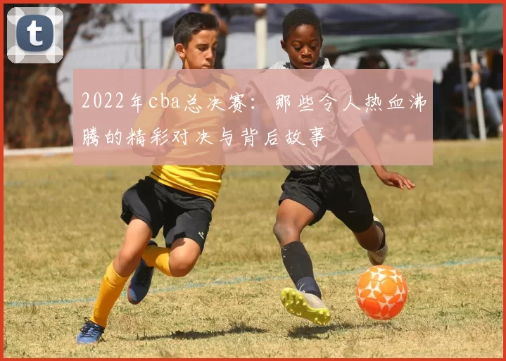 2022年cba总决赛：那些令人热血沸腾的精彩对决与背后故事