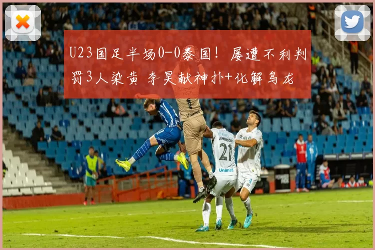 U23国足半场0-0泰国！屡遭不利判罚3人染黄 李昊献神扑+化解乌龙