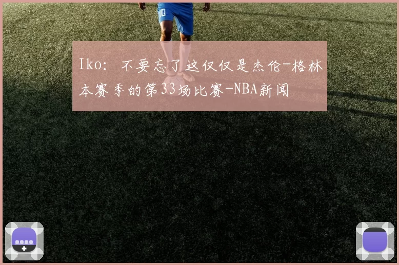 Iko：不要忘了这仅仅是杰伦-格林本赛季的第33场比赛-NBA新闻