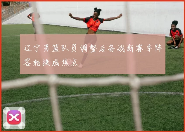 辽宁男篮队员调整后备战新赛季阵容轮换成焦点