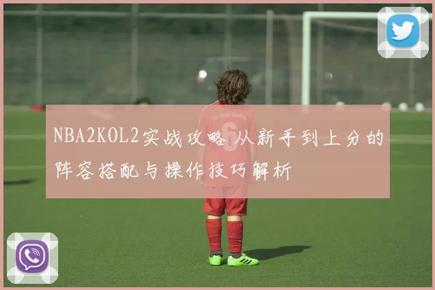 NBA2KOL2实战攻略 从新手到上分的阵容搭配与操作技巧解析