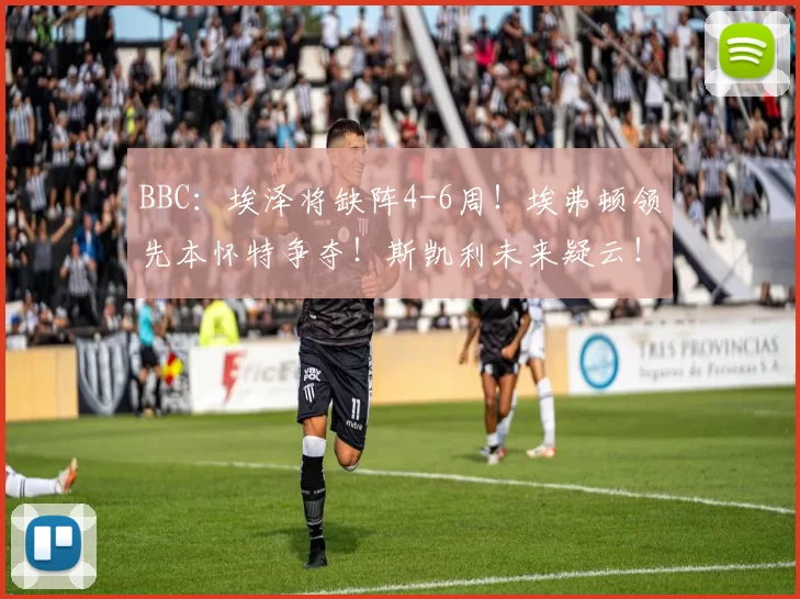 BBC：埃泽将缺阵4-6周！埃弗顿领先本怀特争夺！斯凯利未来疑云！