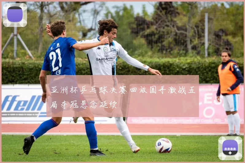 亚洲杯乒乓球决赛回放国手激战五局夺冠悬念延续