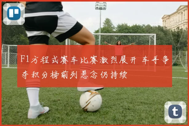 F1方程式赛车比赛激烈展开 车手争夺积分榜前列悬念仍持续
