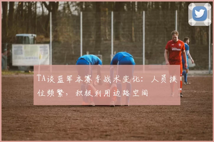 TA谈蓝军本赛季战术变化：人员换位频繁，积极利用边路空间