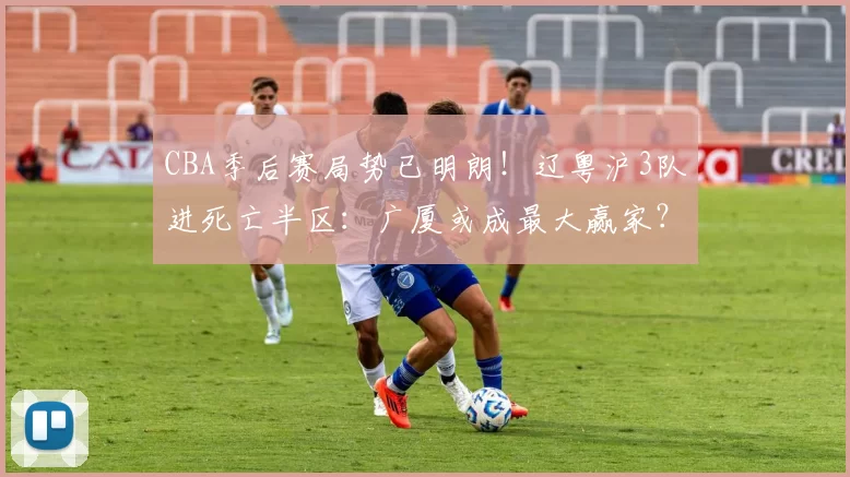 CBA季后赛局势已明朗！辽粤沪3队进死亡半区：广厦或成最大赢家？_深圳队_北京队_广州