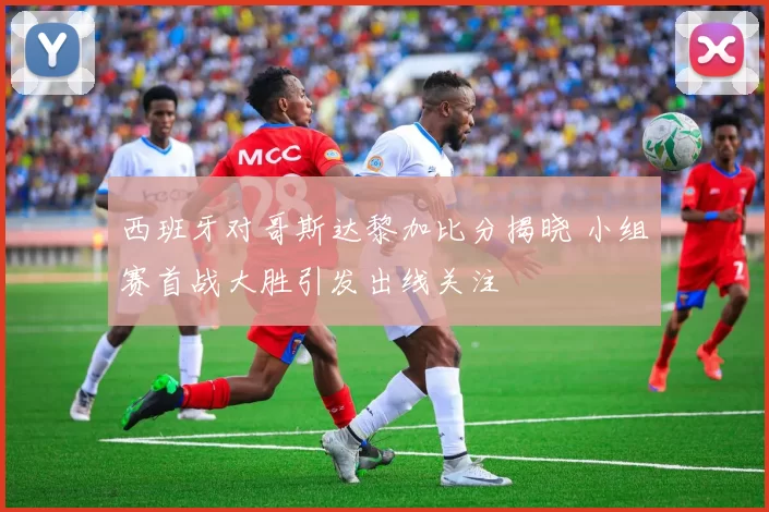 西班牙对哥斯达黎加比分揭晓 小组赛首战大胜引发出线关注