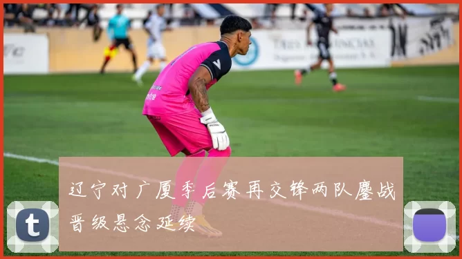 辽宁对广厦季后赛再交锋两队鏖战晋级悬念延续