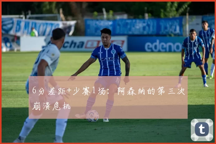 6分差距+少赛1场：阿森纳的第三次崩溃危机