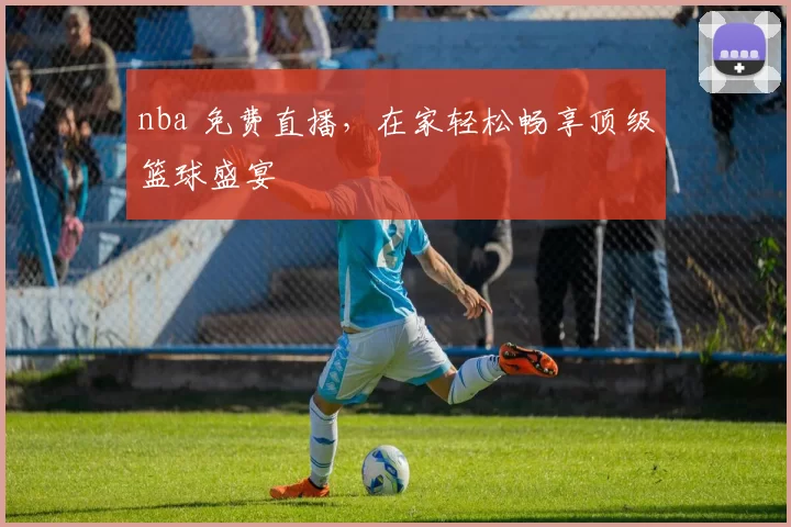 nba 免费直播，在家轻松畅享顶级篮球盛宴