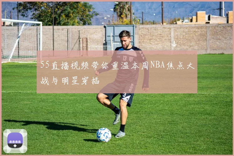 55直播视频带你重温本周NBA焦点大战与明星穿插