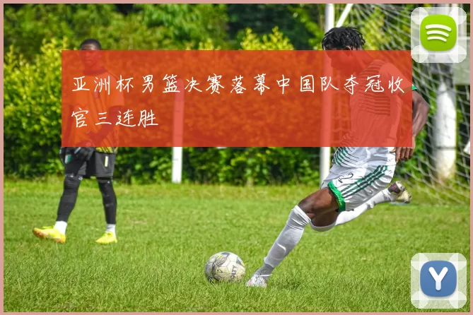 亚洲杯男篮决赛落幕中国队夺冠收官三连胜