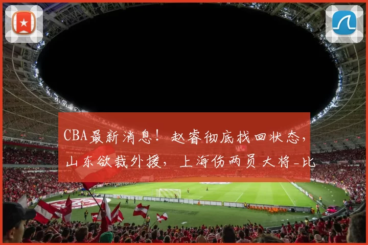 CBA最新消息！赵睿彻底找回状态，山东欲裁外援，上海伤两员大将_比赛_辽宁_广东
