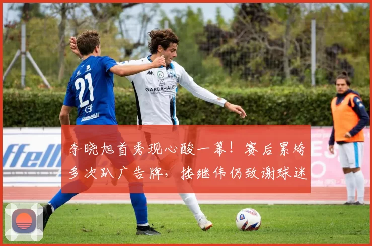 李晓旭首秀现心酸一幕！赛后累垮多次趴广告牌，搂继伟仍致谢球迷