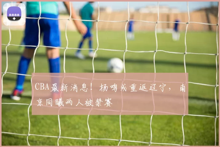 CBA最新消息！杨鸣或重返辽宁，南京同曦两人被禁赛