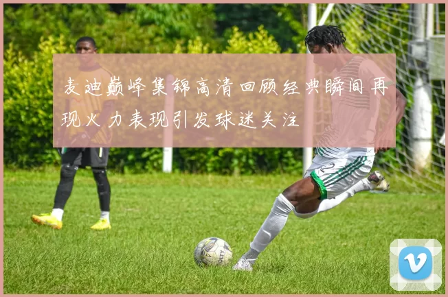 麦迪巅峰集锦高清回顾经典瞬间再现火力表现引发球迷关注