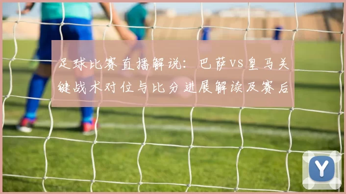 足球比赛直播解说：巴萨vs皇马关键战术对位与比分进展解读及赛后影响