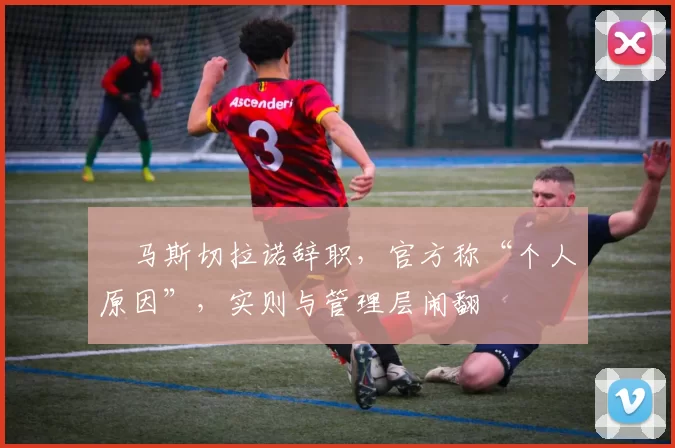 ​马斯切拉诺辞职，官方称“个人原因”，实则与管理层闹翻