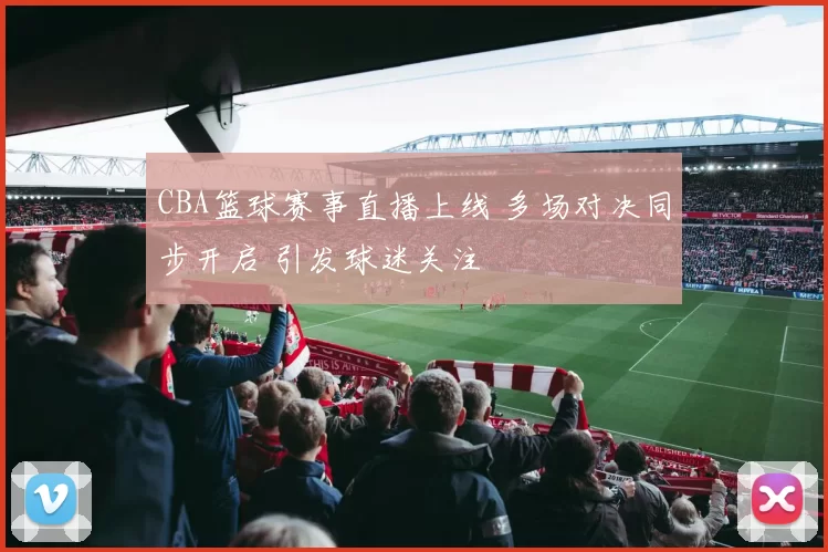 CBA篮球赛事直播上线 多场对决同步开启 引发球迷关注