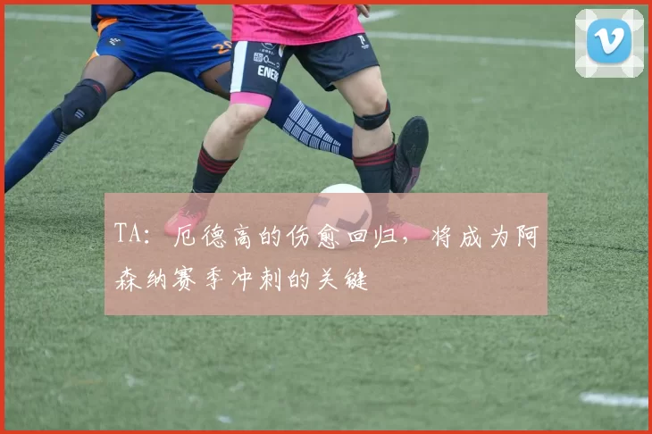 TA：厄德高的伤愈回归，将成为阿森纳赛季冲刺的关键