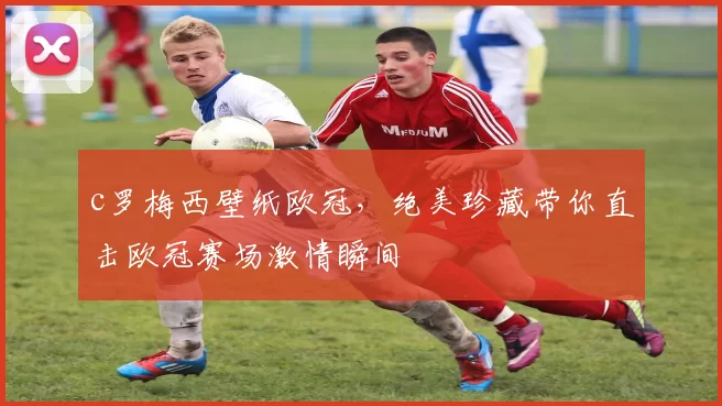 c罗梅西壁纸欧冠，绝美珍藏带你直击欧冠赛场激情瞬间