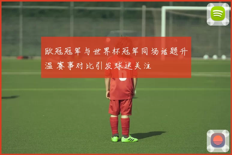 欧冠冠军与世界杯冠军同场话题升温 赛事对比引发球迷关注