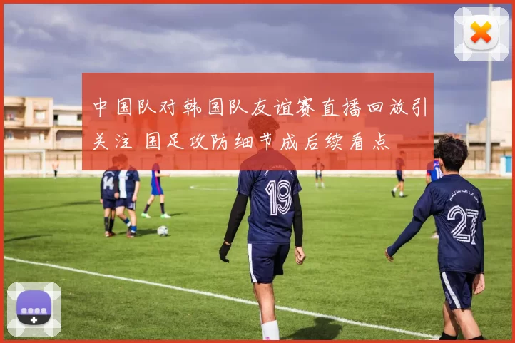中国队对韩国队友谊赛直播回放引关注 国足攻防细节成后续看点