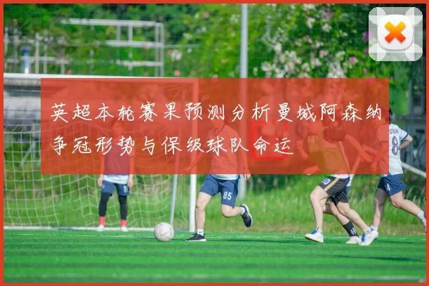 英超本轮赛果预测分析曼城阿森纳争冠形势与保级球队命运