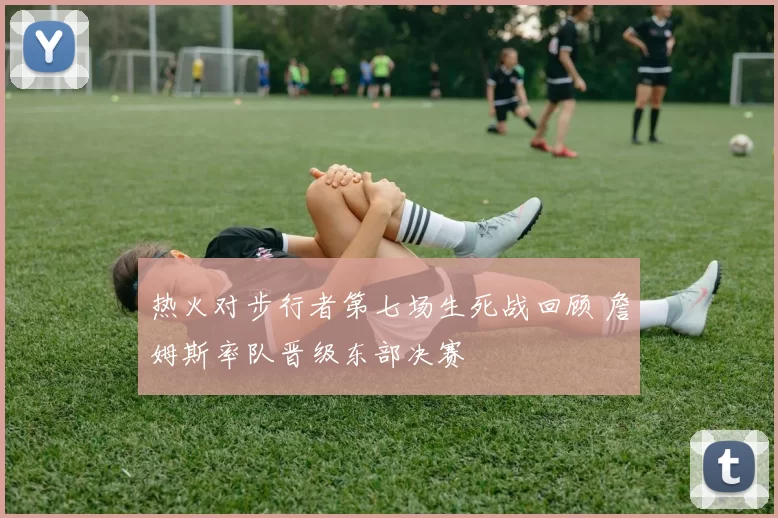 热火对步行者第七场生死战回顾 詹姆斯率队晋级东部决赛