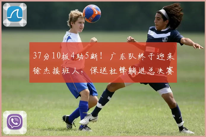 37分10板4助5断！广东队终于迎来徐杰接班人，保送杜锋躺进总决赛_卫杨溢_比赛_北京