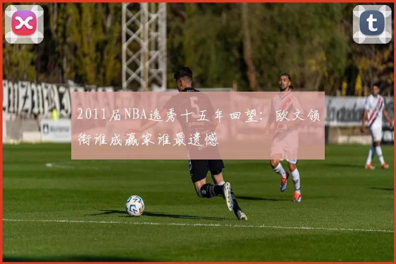 2011届NBA选秀十五年回望：欧文领衔谁成赢家谁最遗憾