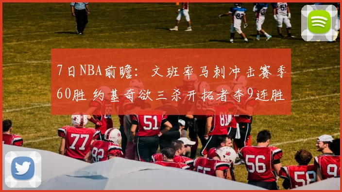 7日NBA前瞻：文班率马刺冲击赛季60胜 约基奇欲三杀开拓者夺9连胜