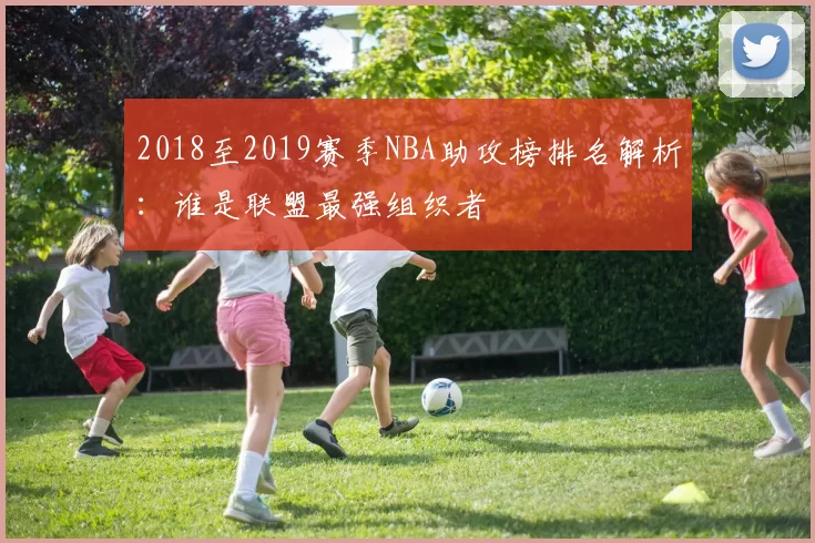2018至2019赛季NBA助攻榜排名解析：谁是联盟最强组织者