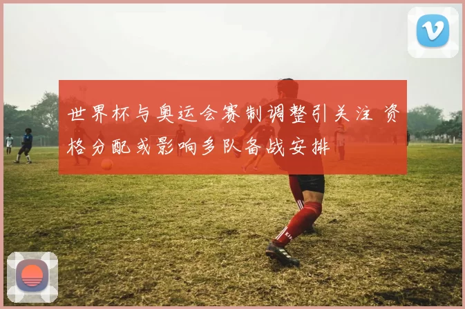 世界杯与奥运会赛制调整引关注 资格分配或影响多队备战安排
