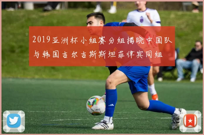 2019亚洲杯小组赛分组揭晓中国队与韩国吉尔吉斯斯坦菲律宾同组